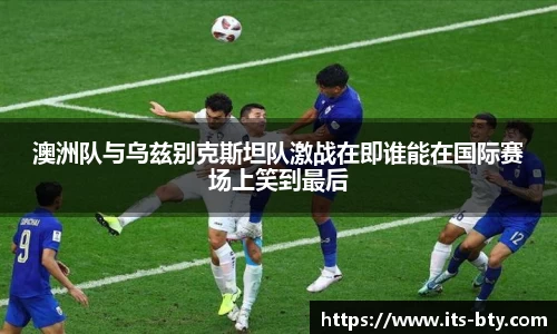 澳洲队与乌兹别克斯坦队激战在即谁能在国际赛场上笑到最后