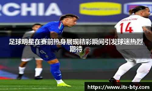 足球明星在赛前热身展现精彩瞬间引发球迷热烈期待